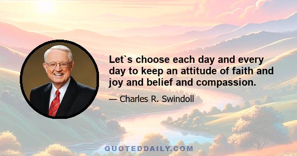 Let`s choose each day and every day to keep an attitude of faith and joy and belief and compassion.