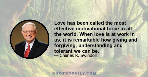 Love has been called the most effective motivational force in all the world. When love is at work in us, it is remarkable how giving and forgiving, understanding and tolerant we can be.