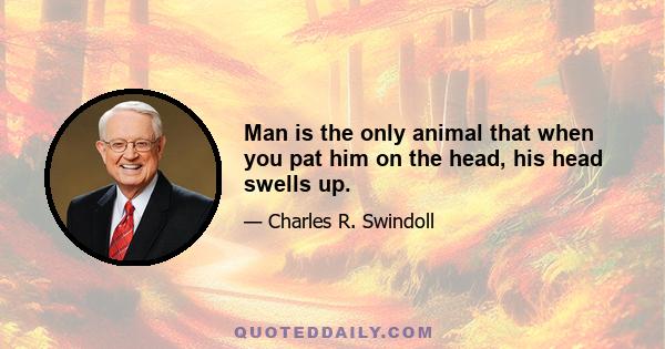 Man is the only animal that when you pat him on the head, his head swells up.