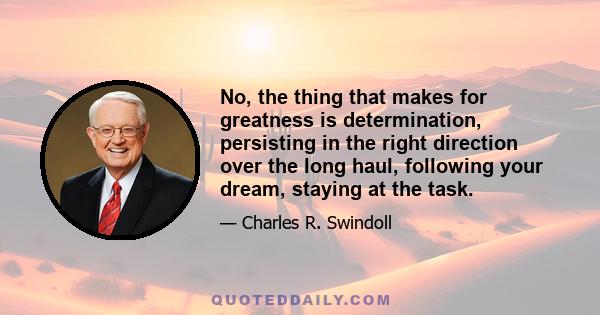 No, the thing that makes for greatness is determination, persisting in the right direction over the long haul, following your dream, staying at the task.