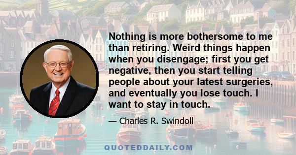 Nothing is more bothersome to me than retiring. Weird things happen when you disengage; first you get negative, then you start telling people about your latest surgeries, and eventually you lose touch. I want to stay in 