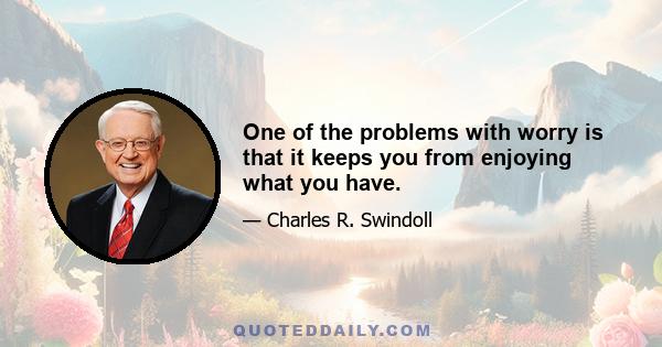 One of the problems with worry is that it keeps you from enjoying what you have.