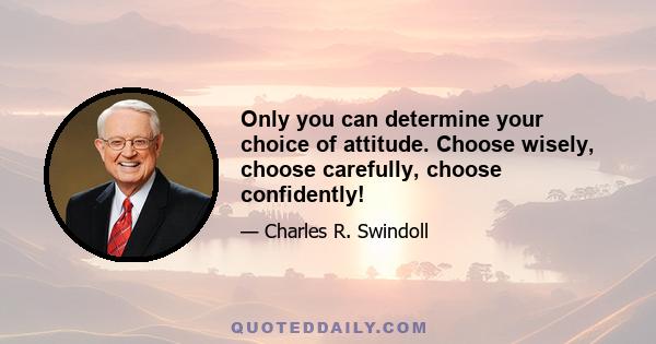 Only you can determine your choice of attitude. Choose wisely, choose carefully, choose confidently!