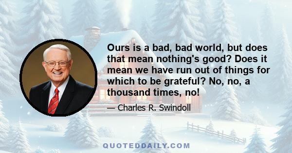 Ours is a bad, bad world, but does that mean nothing's good? Does it mean we have run out of things for which to be grateful? No, no, a thousand times, no!