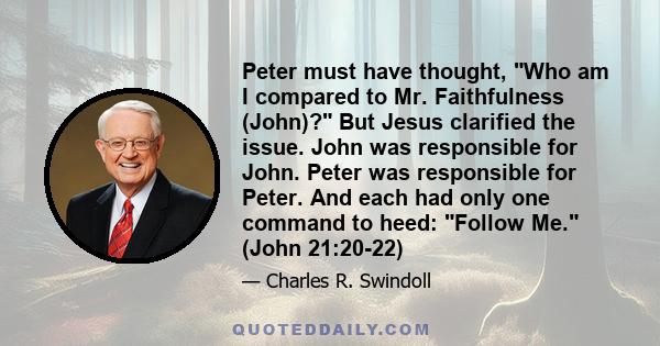 Peter must have thought, Who am I compared to Mr. Faithfulness (John)? But Jesus clarified the issue. John was responsible for John. Peter was responsible for Peter. And each had only one command to heed: Follow Me.