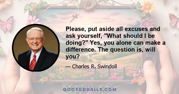 Please, put aside all excuses and ask yourself, What should I be doing? Yes, you alone can make a difference. The question is, will you?