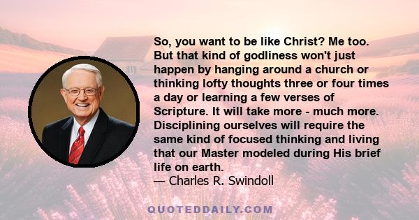 So, you want to be like Christ? Me too. But that kind of godliness won't just happen by hanging around a church or thinking lofty thoughts three or four times a day or learning a few verses of Scripture. It will take