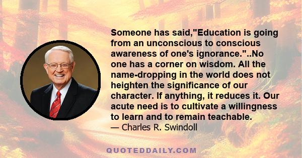 Someone has said,Education is going from an unconscious to conscious awareness of one's ignorance...No one has a corner on wisdom. All the name-dropping in the world does not heighten the significance of our character.