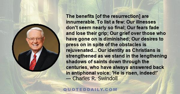 The benefits [of the resurrection] are innumerable. To list a few: Our illnesses don't seem nearly so final; Our fears fade and lose their grip; Our grief over those who have gone on is diminished; Our desires to press