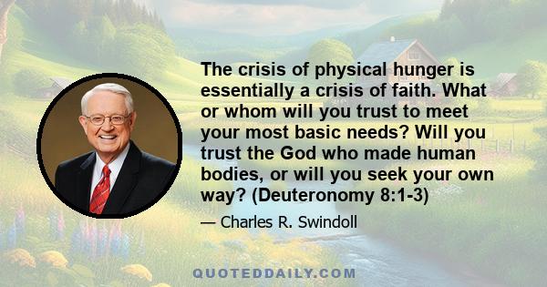 The crisis of physical hunger is essentially a crisis of faith. What or whom will you trust to meet your most basic needs? Will you trust the God who made human bodies, or will you seek your own way? (Deuteronomy 8:1-3)