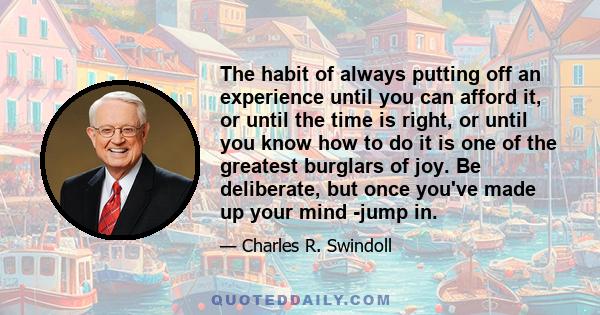 The habit of always putting off an experience until you can afford it, or until the time is right, or until you know how to do it is one of the greatest burglars of joy. Be deliberate, but once you've made up your mind