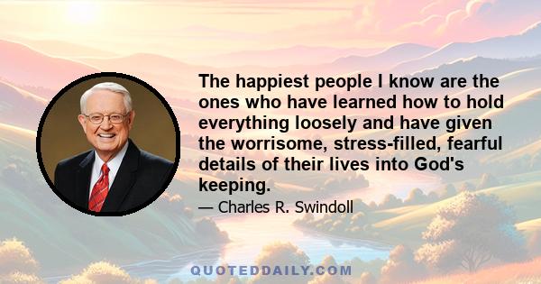 The happiest people I know are the ones who have learned how to hold everything loosely and have given the worrisome, stress-filled, fearful details of their lives into God's keeping.