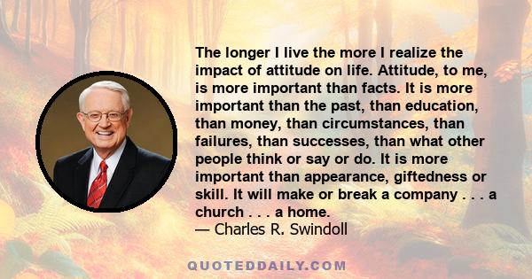 The longer I live the more I realize the impact of attitude on life. Attitude, to me, is more important than facts. It is more important than the past, than education, than money, than circumstances, than failures, than 