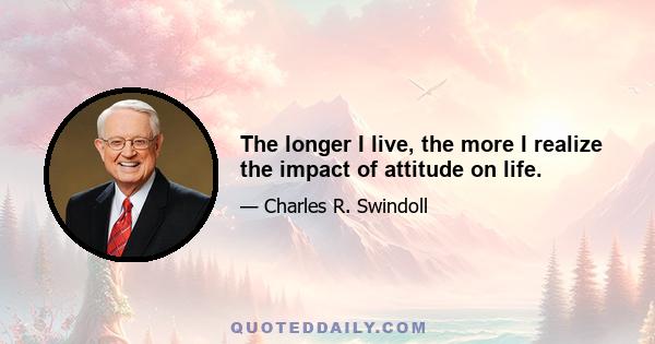 The longer I live, the more I realize the impact of attitude on life.