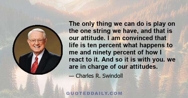 The only thing we can do is play on the one string we have, and that is our attitude. I am convinced that life is ten percent what happens to me and ninety percent of how I react to it. And so it is with you. we are in