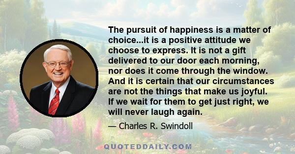 The pursuit of happiness is a matter of choice...it is a positive attitude we choose to express. It is not a gift delivered to our door each morning, nor does it come through the window. And it is certain that our