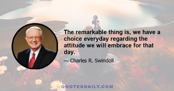 The remarkable thing is, we have a choice everyday regarding the attitude we will embrace for that day.