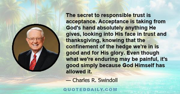 The secret to responsible trust is acceptance. Acceptance is taking from God's hand absolutely anything He gives, looking into His face in trust and thanksgiving, knowing that the confinement of the hedge we're in is