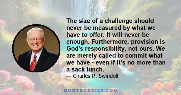 The size of a challenge should never be measured by what we have to offer. It will never be enough. Furthermore, provision is God's responsibility, not ours. We are merely called to commit what we have - even if it's no 