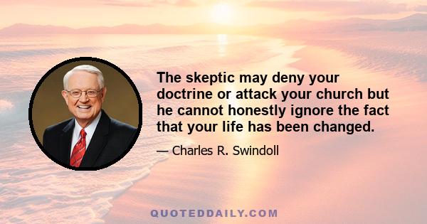 The skeptic may deny your doctrine or attack your church but he cannot honestly ignore the fact that your life has been changed.