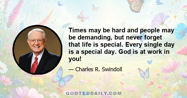 Times may be hard and people may be demanding, but never forget that life is special. Every single day is a special day. God is at work in you!