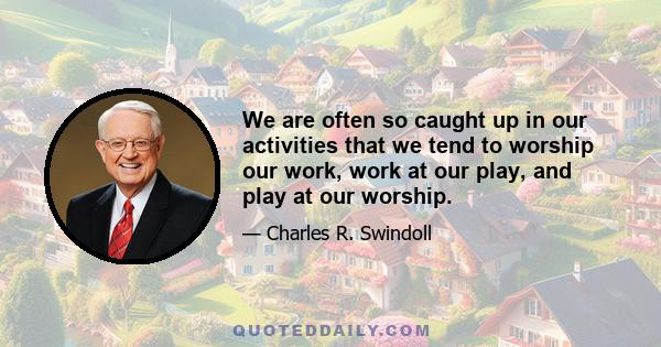 We are often so caught up in our activities that we tend to worship our work, work at our play, and play at our worship.