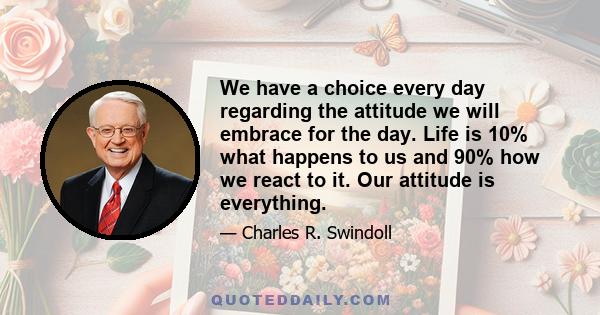 We have a choice every day regarding the attitude we will embrace for the day. Life is 10% what happens to us and 90% how we react to it. Our attitude is everything.