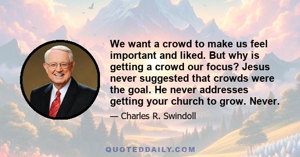 We want a crowd to make us feel important and liked. But why is getting a crowd our focus? Jesus never suggested that crowds were the goal. He never addresses getting your church to grow. Never.