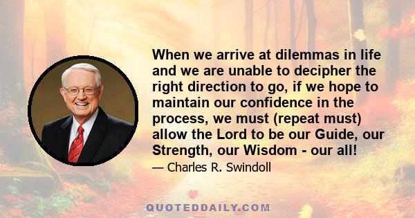 When we arrive at dilemmas in life and we are unable to decipher the right direction to go, if we hope to maintain our confidence in the process, we must (repeat must) allow the Lord to be our Guide, our Strength, our