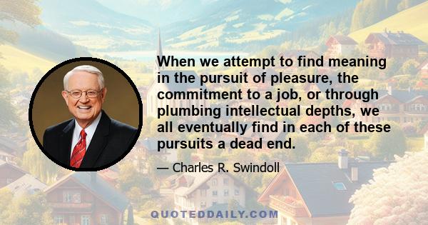 When we attempt to find meaning in the pursuit of pleasure, the commitment to a job, or through plumbing intellectual depths, we all eventually find in each of these pursuits a dead end.