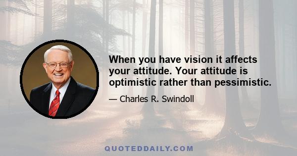 When you have vision it affects your attitude. Your attitude is optimistic rather than pessimistic.