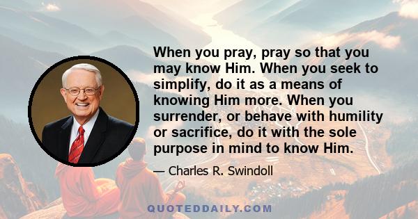 When you pray, pray so that you may know Him. When you seek to simplify, do it as a means of knowing Him more. When you surrender, or behave with humility or sacrifice, do it with the sole purpose in mind to know Him.