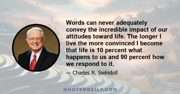 Words can never adequately convey the incredible impact of our attitudes toward life. The longer I live the more convinced I become that life is 10 percent what happens to us and 90 percent how we respond to it.