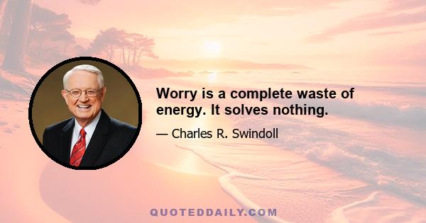 Worry is a complete waste of energy. It solves nothing.