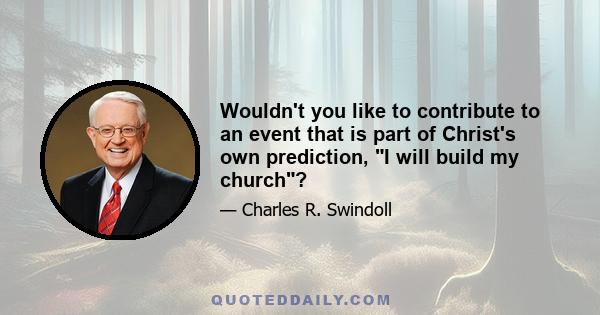 Wouldn't you like to contribute to an event that is part of Christ's own prediction, I will build my church?