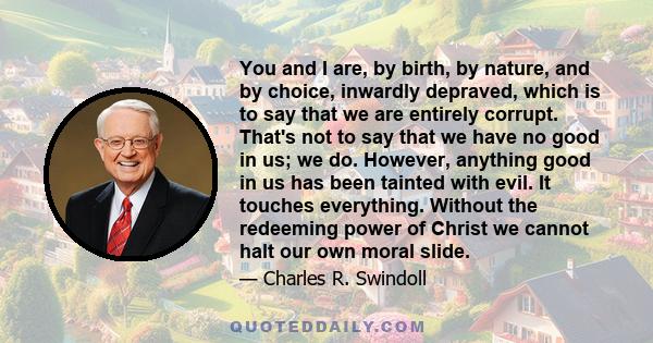 You and I are, by birth, by nature, and by choice, inwardly depraved, which is to say that we are entirely corrupt. That's not to say that we have no good in us; we do. However, anything good in us has been tainted with 