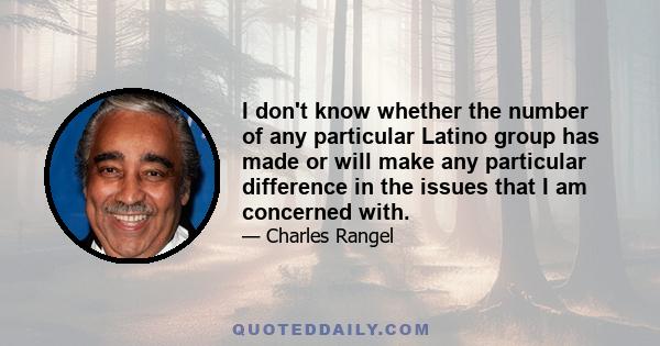 I don't know whether the number of any particular Latino group has made or will make any particular difference in the issues that I am concerned with.