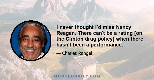 I never thought I'd miss Nancy Reagan. There can't be a rating [on the Clinton drug policy] when there hasn't been a performance.