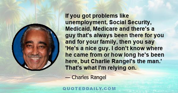 If you got problems like unemployment, Social Security, Medicaid, Medicare and there's a guy that's always been there for you and for your family, then you say 'He's a nice guy. I don't know where he came from or how