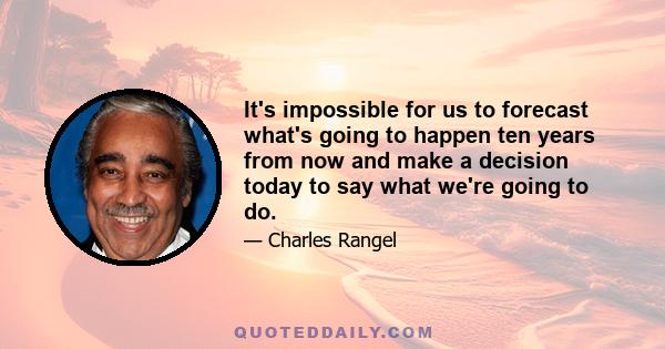 It's impossible for us to forecast what's going to happen ten years from now and make a decision today to say what we're going to do.