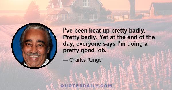 I've been beat up pretty badly. Pretty badly. Yet at the end of the day, everyone says I'm doing a pretty good job.