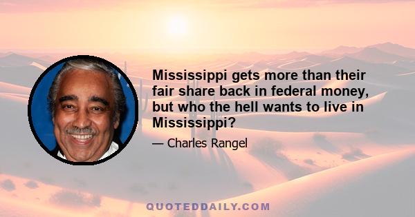 Mississippi gets more than their fair share back in federal money, but who the hell wants to live in Mississippi?