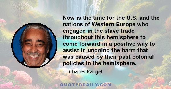 Now is the time for the U.S. and the nations of Western Europe who engaged in the slave trade throughout this hemisphere to come forward in a positive way to assist in undoing the harm that was caused by their past