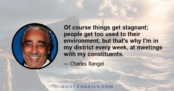 Of course things get stagnant; people get too used to their environment, but that's why I'm in my district every week, at meetings with my constituents.