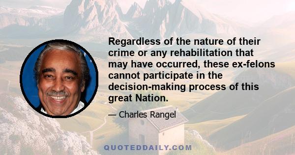 Regardless of the nature of their crime or any rehabilitation that may have occurred, these ex-felons cannot participate in the decision-making process of this great Nation.