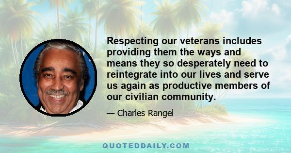 Respecting our veterans includes providing them the ways and means they so desperately need to reintegrate into our lives and serve us again as productive members of our civilian community.