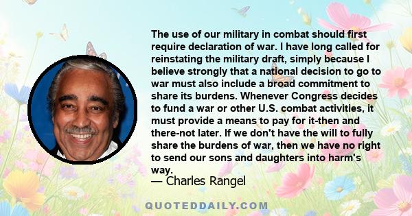 The use of our military in combat should first require declaration of war. I have long called for reinstating the military draft, simply because I believe strongly that a national decision to go to war must also include 