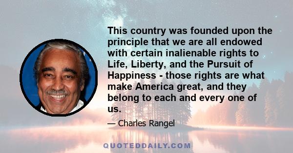 This country was founded upon the principle that we are all endowed with certain inalienable rights to Life, Liberty, and the Pursuit of Happiness - those rights are what make America great, and they belong to each and