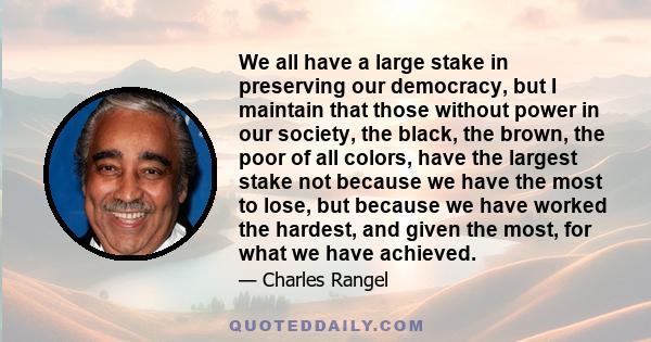 We all have a large stake in preserving our democracy, but I maintain that those without power in our society, the black, the brown, the poor of all colors, have the largest stake not because we have the most to lose,