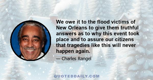 We owe it to the flood victims of New Orleans to give them truthful answers as to why this event took place and to assure our citizens that tragedies like this will never happen again.